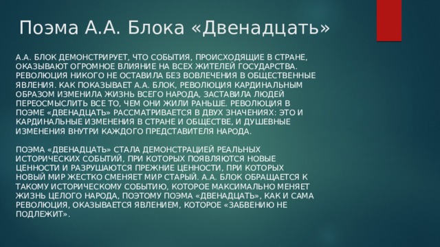 Поэма А.А. Блока «Двенадцать» А.А. Блок демонстрирует, что события, происходящие в стране, оказывают огромное влияние на всех жителей государства. Революция никого не оставила без вовлечения в общественные явления. Как показывает А.А. Блок, революция кардинальным образом изменила жизнь всего народа, заставила людей переосмыслить все то, чем они жили раньше. Революция в поэме «Двенадцать» рассматривается в двух значениях: это и кардинальные изменения в стране и обществе, и душевные изменения внутри каждого представителя народа.   Поэма «Двенадцать» стала демонстрацией реальных исторических событий, при которых появляются новые ценности и разрушаются прежние ценности, при которых новый мир жестко сменяет мир старый. А.А. Блок обращается к такому историческому событию, которое максимально меняет жизнь целого народа, поэтому поэма «Двенадцать», как и сама революция, оказывается явлением, которое «забвению не подлежит». 