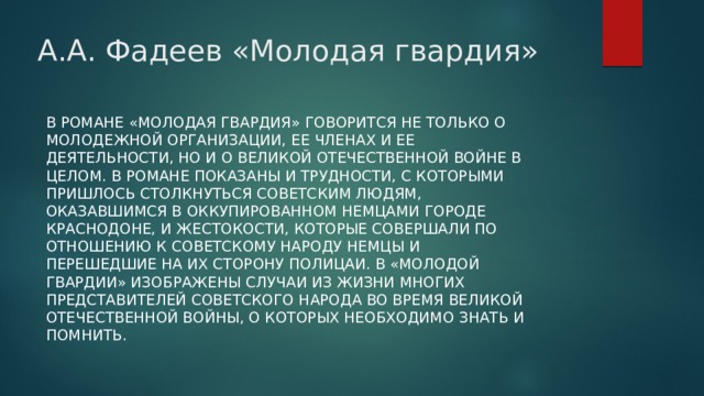 А.А. Фадеев «Молодая гвардия»   В романе «Молодая гвардия» говорится не только о молодежной организации, ее членах и ее деятельности, но и о Великой Отечественной войне в целом. В романе показаны и трудности, с которыми пришлось столкнуться советским людям, оказавшимся в оккупированном немцами городе Краснодоне, и жестокости, которые совершали по отношению к советскому народу немцы и перешедшие на их сторону полицаи. В «Молодой гвардии» изображены случаи из жизни многих представителей советского народа во время Великой Отечественной войны, о которых необходимо знать и помнить. 