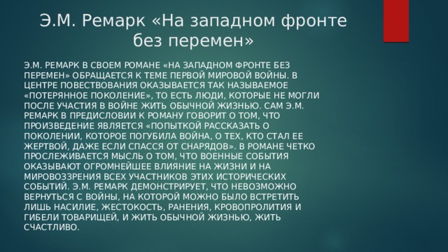 Э.М. Ремарк «На западном фронте без перемен»   Э.М. Ремарк в своем романе «На западном фронте без перемен» обращается к теме Первой мировой войны. В центре повествования оказывается так называемое «потерянное поколение», то есть люди, которые не могли после участия в войне жить обычной жизнью. Сам Э.М. Ремарк в предисловии к роману говорит о том, что произведение является «попыткой рассказать о поколении, которое погубила война, о тех, кто стал ее жертвой, даже если спасся от снарядов». В романе четко прослеживается мысль о том, что военные события оказывают огромнейшее влияние на жизни и на мировоззрения всех участников этих исторических событий. Э.М. Ремарк демонстрирует, что невозможно вернуться с войны, на которой можно было встретить лишь насилие, жестокость, ранения, кровопролития и гибели товарищей, и жить обычной жизнью, жить счастливо. 