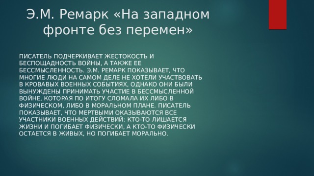 Э.М. Ремарк «На западном фронте без перемен» Писатель подчеркивает жестокость и беспощадность войны, а также ее бессмысленность. Э.М. Ремарк показывает, что многие люди на самом деле не хотели участвовать в кровавых военных событиях, однако они были вынуждены принимать участие в бессмысленной войне, которая по итогу сломала их либо в физическом, либо в моральном плане. Писатель показывает, что мертвыми оказываются все участники военных действий: кто-то лишается жизни и погибает физически, а кто-то физически остается в живых, но погибает морально.   