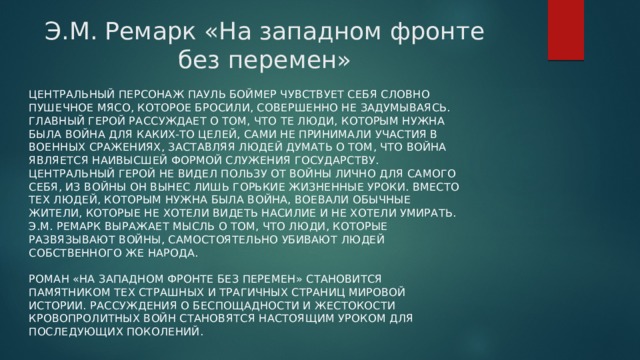 Э.М. Ремарк «На западном фронте без перемен» Центральный персонаж Пауль Боймер чувствует себя словно пушечное мясо, которое бросили, совершенно не задумываясь. Главный герой рассуждает о том, что те люди, которым нужна была война для каких-то целей, сами не принимали участия в военных сражениях, заставляя людей думать о том, что война является наивысшей формой служения государству. Центральный герой не видел пользу от войны лично для самого себя, из войны он вынес лишь горькие жизненные уроки. Вместо тех людей, которым нужна была война, воевали обычные жители, которые не хотели видеть насилие и не хотели умирать. Э.М. Ремарк выражает мысль о том, что люди, которые развязывают войны, самостоятельно убивают людей собственного же народа.   Роман «На западном фронте без перемен» становится памятником тех страшных и трагичных страниц мировой истории. Рассуждения о беспощадности и жестокости кровопролитных войн становятся настоящим уроком для последующих поколений. 