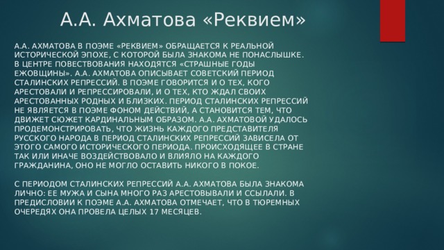 А.А. Ахматова «Реквием» А.А. Ахматова в поэме «Реквием» обращается к реальной исторической эпохе, с которой была знакома не понаслышке. В центре повествования находятся «страшные годы ежовщины». А.А. Ахматова описывает советский период сталинских репрессий. В поэме говорится и о тех, кого арестовали и репрессировали, и о тех, кто ждал своих арестованных родных и близких. Период сталинских репрессий не является в поэме фоном действий, а становится тем, что движет сюжет кардинальным образом. А.А. Ахматовой удалось продемонстрировать, что жизнь каждого представителя русского народа в период сталинских репрессий зависела от этого самого исторического периода. Происходящее в стране так или иначе воздействовало и влияло на каждого гражданина, оно не могло оставить никого в покое.   С периодом сталинских репрессий А.А. Ахматова была знакома лично: ее мужа и сына много раз арестовывали и ссылали. В предисловии к поэме А.А. Ахматова отмечает, что в тюремных очередях она провела целых 17 месяцев.   