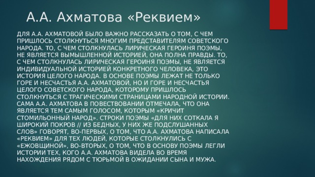 А.А. Ахматова «Реквием» Для А.А. Ахматовой было важно рассказать о том, с чем пришлось столкнуться многим представителям советского народа. То, с чем столкнулась лирическая героиня поэмы, не является вымышленной историей, она полна правды. То, с чем столкнулась лирическая героиня поэмы, не является индивидуальной историей конкретного человека, это история целого народа. В основе поэмы лежат не только горе и несчастья А.А. Ахматовой, но и горе и несчастья целого советского народа, которому пришлось столкнуться с трагическими страницами народной истории. Сама А.А. Ахматова в повествовании отмечала, что она является тем самым голосом, которым «кричит стомильонный народ». Строки поэмы «Для них соткала я широкий покров // Из бедных, у них же подслушанных слов» говорят, во-первых, о том, что А.А. Ахматова написала «Реквием» для тех людей, которые столкнулись с «ежовщиной», во-вторых, о том, что в основу поэмы легли истории тех, кого А.А. Ахматова видела во время нахождения рядом с тюрьмой в ожидании сына и мужа. 