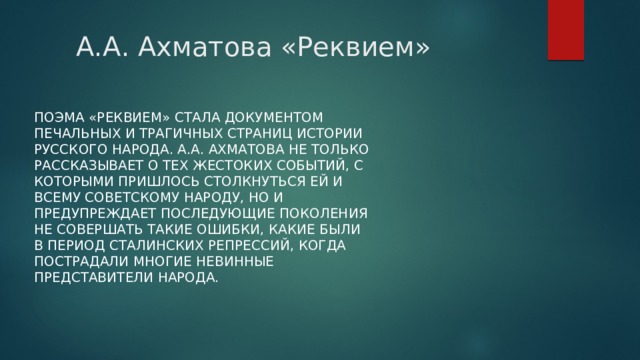 А.А. Ахматова «Реквием»  Поэма «Реквием» стала документом печальных и трагичных страниц истории русского народа. А.А. Ахматова не только рассказывает о тех жестоких событий, с которыми пришлось столкнуться ей и всему советскому народу, но и предупреждает последующие поколения не совершать такие ошибки, какие были в период сталинских репрессий, когда пострадали многие невинные представители народа. 