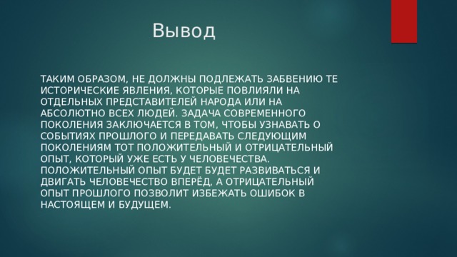 Вывод Таким образом, не должны подлежать забвению те исторические явления, которые повлияли на отдельных представителей народа или на абсолютно всех людей. Задача современного поколения заключается в том, чтобы узнавать о событиях прошлого и передавать следующим поколениям тот положительный и отрицательный опыт, который уже есть у человечества. Положительный опыт будет будет развиваться и двигать человечество вперёд, а отрицательный опыт прошлого позволит избежать ошибок в настоящем и будущем. 