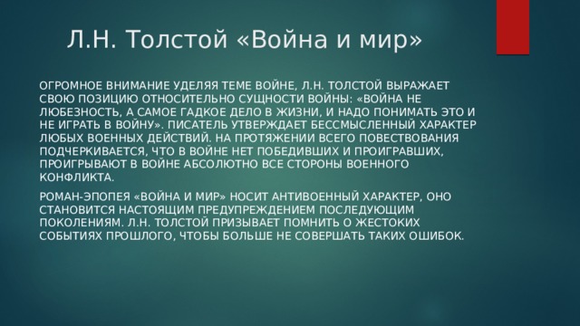 Л.Н. Толстой «Война и мир» Огромное внимание уделяя теме войне, Л.Н. Толстой выражает свою позицию относительно сущности войны: «Война не любезность, а самое гадкое дело в жизни, и надо понимать это и не играть в войну». Писатель утверждает бессмысленный характер любых военных действий. На протяжении всего повествования подчеркивается, что в войне нет победивших и проигравших, проигрывают в войне абсолютно все стороны военного конфликта. Роман-эпопея «Война и мир» носит антивоенный характер, оно становится настоящим предупреждением последующим поколениям. Л.Н. Толстой призывает помнить о жестоких событиях прошлого, чтобы больше не совершать таких ошибок. 