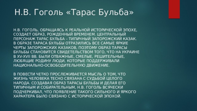 Н.В. Гоголь «Тарас Бульба»  Н.В. Гоголь, обращаясь к реальной исторической эпохе, создает образ, рожденный временем. Центральный персонаж Тарас Бульба – типичный запорожский казак. В образе Тараса Бульбы отразились все самые яркие черты запорожских казаков, поэтому образ Тарасы Бульбы становится свидетельством того, что на Украине в XV-XVII вв. были отважные, смелые, решительные, любящие родину люди, которые поддерживали национально-освободительную движение.   В повести четко прослеживается мысль о том, что жизнь человека тесно связана с судьбой целого народа. Создавая образ Тарасы Бульбы и делая его типичным и собирательным, Н.В. Гоголь всячески подчеркивал, что появление такого сильного и яркого характера было связано с исторической эпохой. 