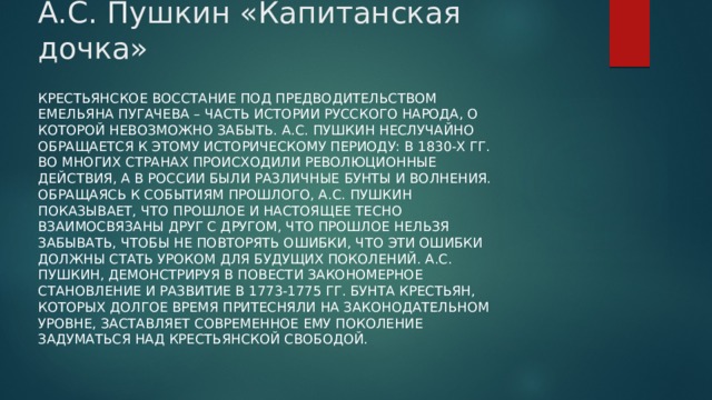 А.С. Пушкин «Капитанская дочка» Крестьянское восстание под предводительством Емельяна Пугачева – часть истории русского народа, о которой невозможно забыть. А.С. Пушкин неслучайно обращается к этому историческому периоду: в 1830-х гг. во многих странах происходили революционные действия, а в России были различные бунты и волнения. Обращаясь к событиям прошлого, А.С. Пушкин показывает, что прошлое и настоящее тесно взаимосвязаны друг с другом, что прошлое нельзя забывать, чтобы не повторять ошибки, что эти ошибки должны стать уроком для будущих поколений. А.С. Пушкин, демонстрируя в повести закономерное становление и развитие в 1773-1775 гг. бунта крестьян, которых долгое время притесняли на законодательном уровне, заставляет современное ему поколение задуматься над крестьянской свободой. 