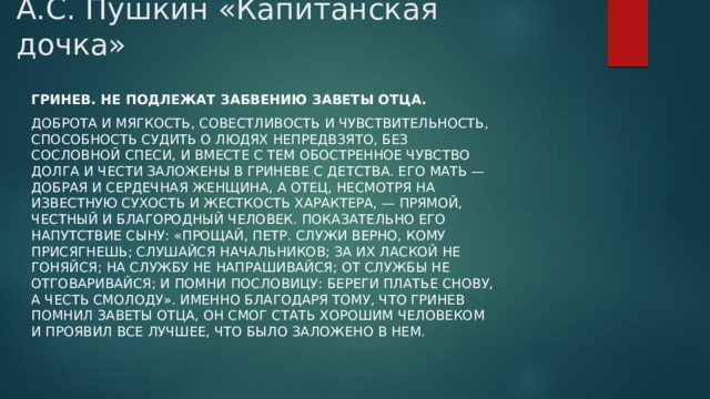 А.С. Пушкин «Капитанская дочка»   Гринев. Не подлежат забвению заветы отца. Доброта и мягкость, совестливость и чувствительность, способность судить о людях непредвзято, без сословной спеси, и вместе с тем обостренное чувство долга и чести заложены в Гриневе с детства. Его мать — добрая и сердечная женщина, а отец, несмотря на известную сухость и жесткость характера, — прямой, честный и благородный человек. Показательно его напутствие сыну: «Прощай, Петр. Служи верно, кому присягнешь; слушайся начальников; за их лаской не гоняйся; на службу не напрашивайся; от службы не отговаривайся; и помни пословицу: береги платье снову, а честь смолоду». Именно благодаря тому, что Гринев помнил заветы отца, он смог стать хорошим человеком и проявил все лучшее, что было заложено в нем. 