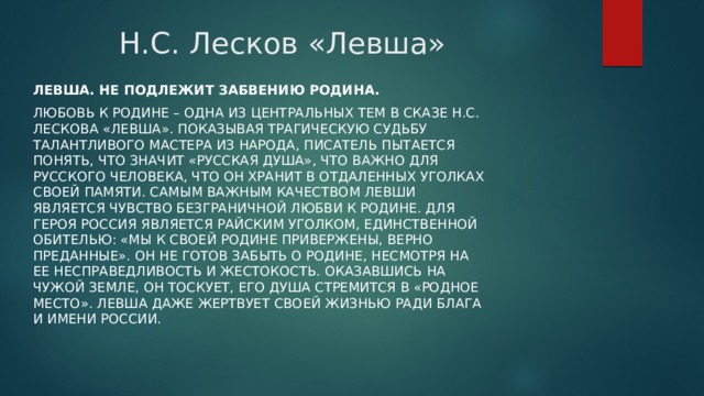 Н.С. Лесков «Левша» Левша. Не подлежит забвению Родина. Любовь к родине – одна из центральных тем в сказе Н.С. Лескова «Левша». Показывая трагическую судьбу талантливого мастера из народа, писатель пытается понять, что значит «русская душа», что важно для русского человека, что он хранит в отдаленных уголках своей памяти. Самым важным качеством Левши является чувство безграничной любви к Родине. Для героя Россия является райским уголком, единственной обителью: «Мы к своей родине привержены, верно преданные». Он не готов забыть о родине, несмотря на ее несправедливость и жестокость. Оказавшись на чужой земле, он тоскует, его душа стремится в «родное место». Левша даже жертвует своей жизнью ради блага и имени России. 