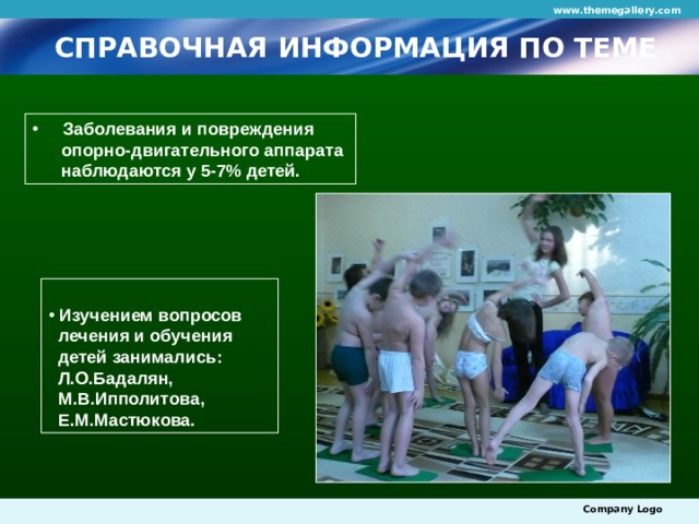 www.themegallery.com СПРАВОЧНАЯ ИНФОРМАЦИЯ ПО ТЕМЕ  Заболевания и повреждения  опорно-двигательного аппарата  наблюдаются у 5-7% детей.  Изучением вопросов  лечения и обучения  детей занимались:  Л.О.Бадалян,  М.В.Ипполитова,  Е.М.Мастюкова. Company Logo 