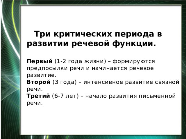    Три критических периода в развитии речевой функции.   Первый (1-2 года жизни) – формируются предпосылки речи и начинается речевое развитие.  Второй (3 года) – интенсивное развитие связной речи.  Третий (6-7 лет) – начало развития письменной речи.     