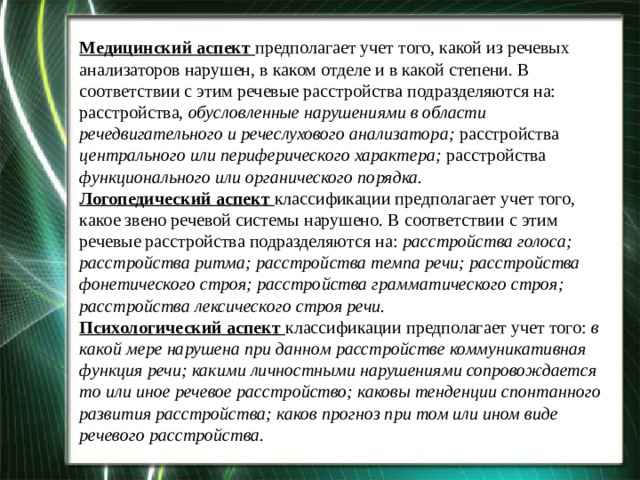 Медицинский аспект предполагает учет того, какой из речевых анализаторов нарушен, в каком отделе и в какой степени. В соответствии с этим речевые расстройства подразделяются на: расстройства, обусловленные нарушениями в области речедвигательного и речеслухового анализатора; расстройства центрального или периферического характера; расстройства функционального или органического порядка.  Логопедический аспект классификации предполагает учет того, какое звено речевой системы нарушено. В соответствии с этим речевые расстройства подразделяются на: расстройства голоса; расстройства ритма; расстройства темпа речи; расстройства фонетического строя; расстройства грамматического строя; расстройства лексического строя речи.  Психологический аспект классификации предполагает учет того: в какой мере нарушена при данном расстройстве коммуникативная функция речи; какими личностными нарушениями сопровождается то или иное речевое расстройство; каковы тенденции спонтанного развития расстройства; каков прогноз при том или ином виде речевого расстройства. 