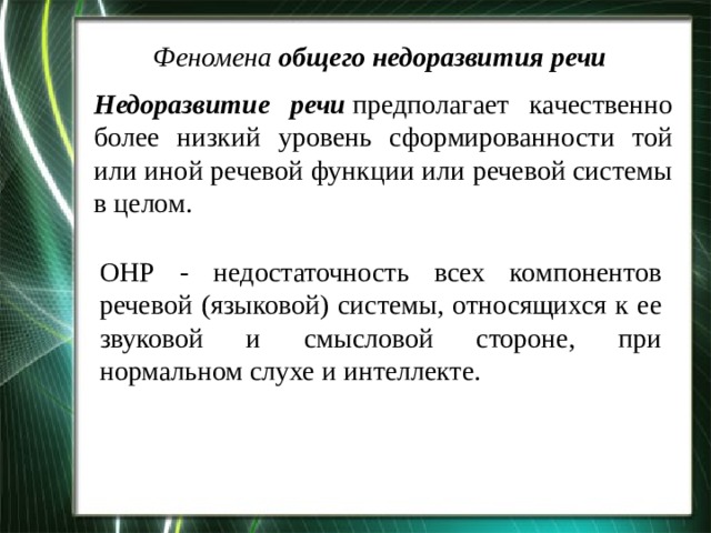 Феномена  общего недоразвития речи   Недоразвитие речи  предполагает качественно более низкий уровень сформированности той или иной речевой функции или речевой системы в целом. ОНР - недостаточность всех компонентов речевой (языковой) системы, относящихся к ее звуковой и смысловой стороне, при нормальном слухе и интеллекте. 
