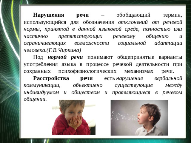  Нарушения речи – обобщающий термин, использующийся для обозначения от­клонений от речевой нормы, принятой в данной языковой среде, полностью или частично препятствующих речевому общению и ограничивающих возможности социальной адаптации  человека.(Г.В.Чиркина)   Под нормой речи понимают общепринятые варианты употребления языка в процессе речевой деятельности при сохранных психофизиологических механизмах речи.   Расстройства речи есть  нарушение вербальной коммуникации, объективно существующие между индивидуумом и обществом и проявляющиеся в речевом общении . 