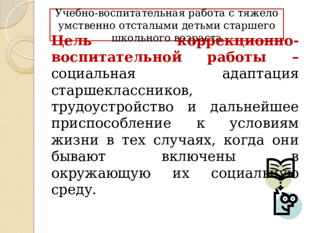 Учебно-воспитательная работа с тяжело умственно отсталыми детьми старшего школьного возраста Цель коррекционно-воспитательной работы – социальная адаптация старшеклассников, трудоустройство и дальнейшее приспособление к условиям жизни в тех случаях, когда они бывают включены в окружающую их социальную среду. 