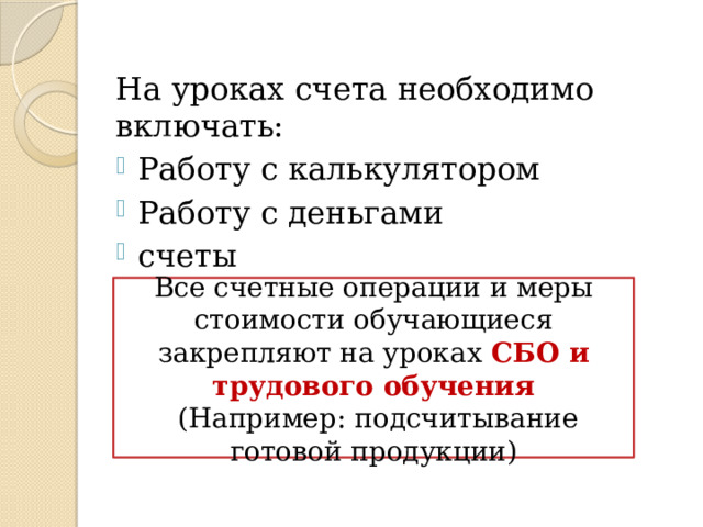 На уроках счета необходимо включать: Работу с калькулятором Работу с деньгами счеты Все счетные операции и меры стоимости обучающиеся закрепляют на уроках СБО и трудового обучения  (Например: подсчитывание готовой продукции) 