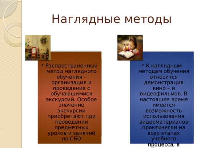 Наглядные методы Распространенный метод наглядного обучения – организация и проведение с обучающимися экскурсий. Особое значение экскурсии приобретают при проведении предметных уроков и занятий по СБО Распространенный метод наглядного обучения – организация и проведение с обучающимися экскурсий. Особое значение экскурсии приобретают при проведении предметных уроков и занятий по СБО К наглядным методам обучения относится демонстрация кино – и видеофильмов. В настоящее время имеется возможность использования видеоматериалов практически на всех этапах учебного процесса, в особенности на уроках развития речи и СБО. К наглядным методам обучения относится демонстрация кино – и видеофильмов. В настоящее время имеется возможность использования видеоматериалов практически на всех этапах учебного процесса, в особенности на уроках развития речи и СБО. 