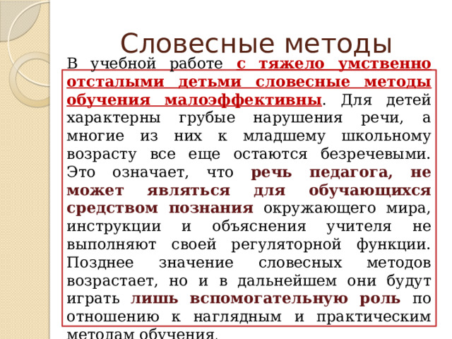 Словесные методы В учебной работе с тяжело умственно отсталыми детьми словесные методы обучения малоэффективны . Для детей характерны грубые нарушения речи, а многие из них к младшему школьному возрасту все еще остаются безречевыми. Это означает, что речь педагога, не может являться для обучающихся средством познания  окружающего мира, инструкции и объяснения учителя не выполняют своей регуляторной функции. Позднее значение словесных методов возрастает, но и в дальнейшем они будут играть лишь вспомогательную роль по отношению к наглядным и практическим методам обучения . 