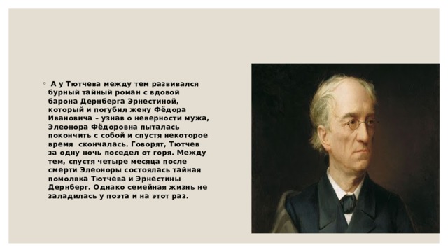   А у Тютчева между тем развивался бурный тайный роман с вдовой барона Дернберга Эрнестиной, который и погубил жену Фёдора Ивановича – узнав о неверности мужа, Элеонора Фёдоровна пыталась покончить с собой и спустя некоторое время  скончалась. Говорят, Тютчев за одну ночь поседел от горя. Между тем, спустя четыре месяца после смерти Элеоноры состоялась тайная помолвка Тютчева и Эрнестины Дернберг. Однако семейная жизнь не заладилась у поэта и на этот раз. 