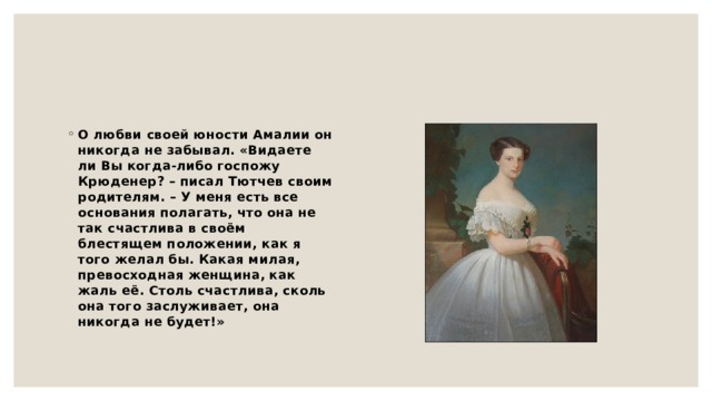 О любви своей юности Амалии он никогда не забывал. «Видаете ли Вы когда-либо госпожу Крюденер? – писал Тютчев своим родителям. – У меня есть все основания полагать, что она не так счастлива в своём блестящем положении, как я того желал бы. Какая милая, превосходная женщина, как жаль её. Столь счастлива, сколь она того заслуживает, она никогда не будет!» 