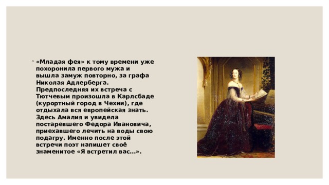 «Младая фея» к тому времени уже похоронила первого мужа и вышла замуж повторно, за графа Николая Адлерберга. Предпоследняя их встреча с Тютчевым произошла в Карлсбаде (курортный город в Чехии), где отдыхала вся европейская знать. Здесь Амалия и увидела постаревшего Федора Ивановича, приехавшего лечить на воды свою подагру. Именно после этой встречи поэт напишет своё знаменитое «Я встретил вас…». 