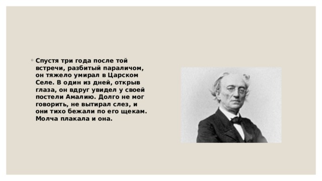 Спустя три года после той встречи, разбитый параличом, он тяжело умирал в Царском Селе. В один из дней, открыв глаза, он вдруг увидел у своей постели Амалию. Долго не мог говорить, не вытирал слез, и они тихо бежали по его щекам. Молча плакала и она. 