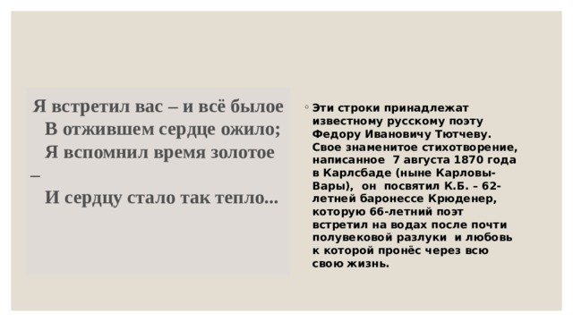   Я встретил вас – и всё былое     В отжившем сердце ожило;     Я вспомнил время золотое –     И сердцу стало так тепло... Эти строки принадлежат известному русскому поэту Федору Ивановичу Тютчеву. Свое знаменитое стихотворение, написанное  7 августа 1870 года в Карлсбаде (ныне Карловы-Вары),  он  посвятил К.Б. – 62-летней баронессе Крюденер, которую 66-летний поэт встретил на водах после почти полувековой разлуки  и любовь к которой пронёс через всю свою жизнь. 