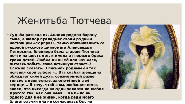 Женитьба Тютчева Судьба развела их. Амалия родила барону сына, а Фёдор преподнёс своим родным настоящий «сюрприз», тайно обвенчавшись со вдовой русского дипломата Александра Петерсона. Элеонора была старше Тютчева почти на шесть лет, и имела от первого брака троих детей. Любил ли он её или женился, пытаясь забыть свою истинную страсть? Сложно сказать. В письмах родным он так пояснял свой выбор: «...Эта слабая женщина обладает силой духа, соизмеримой разве только с нежностью, заключённой в её сердце... Я хочу, чтобы вы, любящие меня, знали, что никогда ни один человек не любил другого так, как она меня... Не было ни одного дня в её жизни, когда ради моего благополучия она не согласилась бы, не колеблясь ни мгновенья, умереть за меня!» 