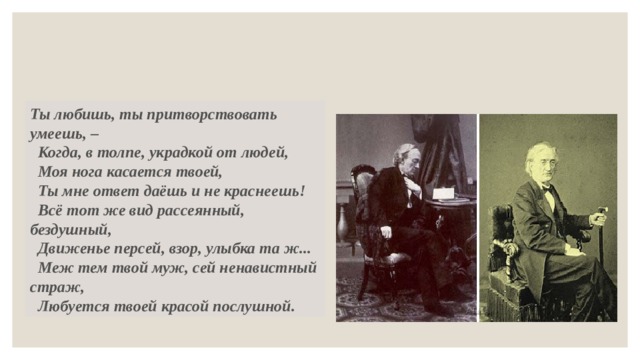 Ты любишь, ты притворствовать умеешь, –   Когда, в толпе, украдкой от людей,   Моя нога касается твоей,   Ты мне ответ даёшь и не краснеешь!   Всё тот же вид рассеянный, бездушный,   Движенье персей, взор, улыбка та ж...   Меж тем твой муж, сей ненавистный страж,   Любуется твоей красой послушной. 