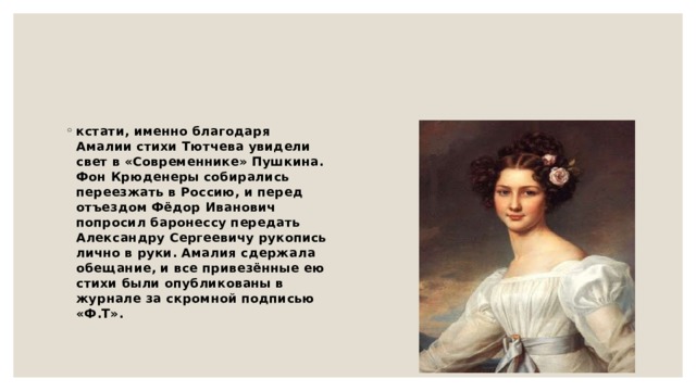 кстати, именно благодаря Амалии стихи Тютчева увидели свет в «Современнике» Пушкина. Фон Крюденеры собирались переезжать в Россию, и перед отъездом Фёдор Иванович попросил баронессу передать Александру Сергеевичу рукопись лично в руки. Амалия сдержала обещание, и все привезённые ею стихи были опубликованы в журнале за скромной подписью «Ф.Т». 