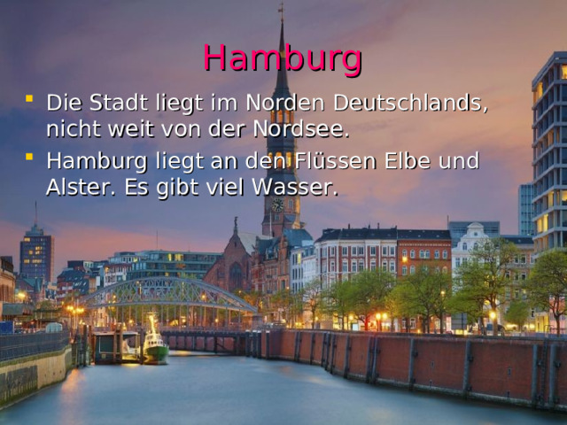 Hamburg Die Stadt liegt im Norden Deutschlands, nicht weit von der Nordsee. Hamburg liegt an den Flüssen Elbe und Alster. Es gibt viel Wasser. 