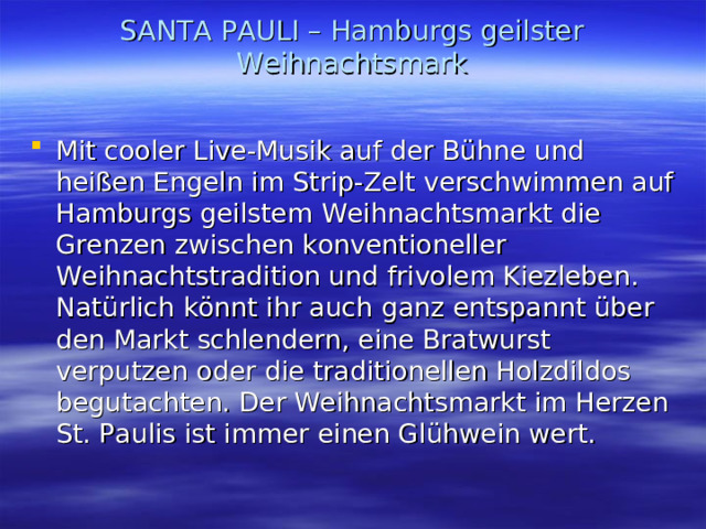 SANTA PAULI – Hamburgs geilster Weihnachtsmark   Mit cooler Live-Musik auf der Bühne und heißen Engeln im Strip-Zelt verschwimmen auf Hamburgs geilstem Weihnachtsmarkt die Grenzen zwischen konventioneller Weihnachtstradition und frivolem Kiezleben. Natürlich könnt ihr auch ganz entspannt über den Markt schlendern, eine Bratwurst verputzen oder die traditionellen Holzdildos begutachten. Der Weihnachtsmarkt im Herzen St. Paulis ist immer einen Glühwein wert. 