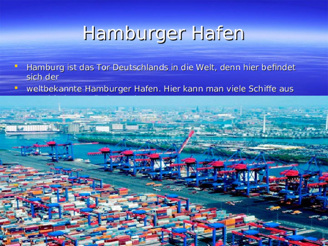 Hamburger Hafen Hamburg ist das Tor Deutschlands in die Welt, denn hier befindet sich der weltbekannte Hamburger Hafen. Hier kann man viele Schiffe aus verschiedenen Ländern sehen. 