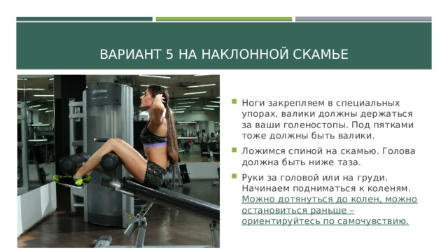 Вариант 5 На наклонной скамье Ноги закрепляем в специальных упорах, валики должны держаться за ваши голеностопы. Под пятками тоже должны быть валики. Ложимся спиной на скамью. Голова должна быть ниже таза. Руки за головой или на груди. Начинаем подниматься к коленям. Можно дотянуться до колен, можно остановиться раньше – ориентируйтесь по самочувствию. 