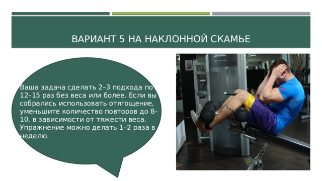Вариант 5 На наклонной скамье Ваша задача сделать 2–3 подхода по 12–15 раз без веса или более. Если вы собрались использовать отягощение, уменьшите количество повторов до 8–10, в зависимости от тяжести веса. Упражнение можно делать 1–2 раза в неделю. 