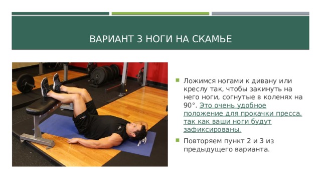 Вариант 3 ноги на скамье Ложимся ногами к дивану или креслу так, чтобы закинуть на него ноги, согнутые в коленях на 90°. Это очень удобное положение для прокачки пресса, так как ваши ноги будут зафиксированы. Повторяем пункт 2 и 3 из предыдущего варианта. 