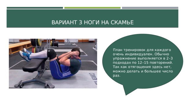 Вариант 3 ноги на скамье План тренировок для каждого очень индивидуален. Обычно упражнение выполняется в 2–3 подходах по 12–15 повторений. Так как отягощения здесь нет, можно делать и большее число раз. 