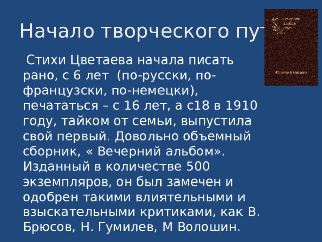 Начало творческого пути  Стихи Цветаева начала писать рано, с 6 лет (по-русски, по-французски, по-немецки), печататься – с 16 лет, а с18 в 1910 году, тайком от семьи, выпустила свой первый. Довольно объемный сборник, « Вечерний альбом». Изданный в количестве 500 экземпляров, он был замечен и одобрен такими влиятельными и взыскательными критиками, как В. Брюсов, Н. Гумилев, М Волошин. 