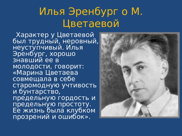 Илья Эренбург о М. Цветаевой  Характер у Цветаевой был трудный, неровный, неуступчивый. Илья Эренбург, хорошо знавший ее в молодости, говорит: «Марина Цветаева совмещала в себе старомодную учтивость и бунтарство, предельную гордость и предельную простоту. Ее жизнь была клубком прозрений и ошибок». 