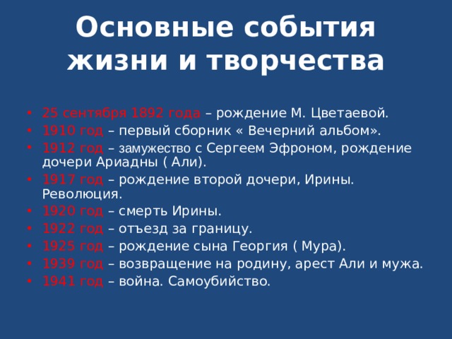 Основные события жизни и творчества 25 сентября 1892 года – рождение М. Цветаевой. 1910 год – первый сборник « Вечерний альбом». 1912 год – замужество с Сергеем Эфроном, рождение дочери Ариадны ( Али). 1917 год – рождение второй дочери, Ирины. Революция. 1920 год – смерть Ирины. 1922 год – отъезд за границу. 1925 год – рождение сына Георгия ( Мура). 1939 год – возвращение на родину, арест Али и мужа. 1941 год – война. Самоубийство. 