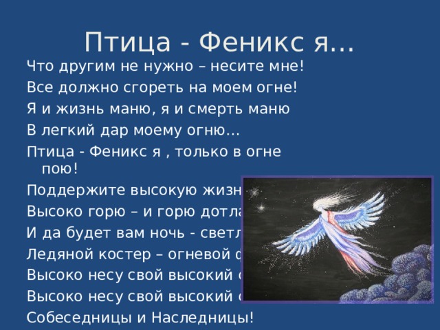 Птица - Феникс я… Что другим не нужно – несите мне! Все должно сгореть на моем огне! Я и жизнь маню, я и смерть маню В легкий дар моему огню… Птица - Феникс я , только в огне пою! Поддержите высокую жизнь мою! Высоко горю – и горю дотла! И да будет вам ночь - светла ! Ледяной костер – огневой фонтан! Высоко несу свой высокий стан, Высоко несу свой высокий сан – Собеседницы и Наследницы! 