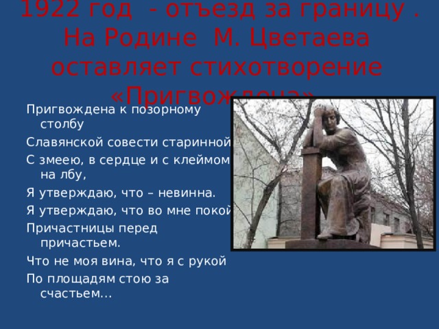    1922 год - отъезд за границу .  На Родине М. Цветаева оставляет стихотворение «Пригвождена».   Пригвождена к позорному столбу Славянской совести старинной, С змеею, в сердце и с клеймом на лбу, Я утверждаю, что – невинна. Я утверждаю, что во мне покой Причастницы перед причастьем. Что не моя вина, что я с рукой По площадям стою за счастьем… 