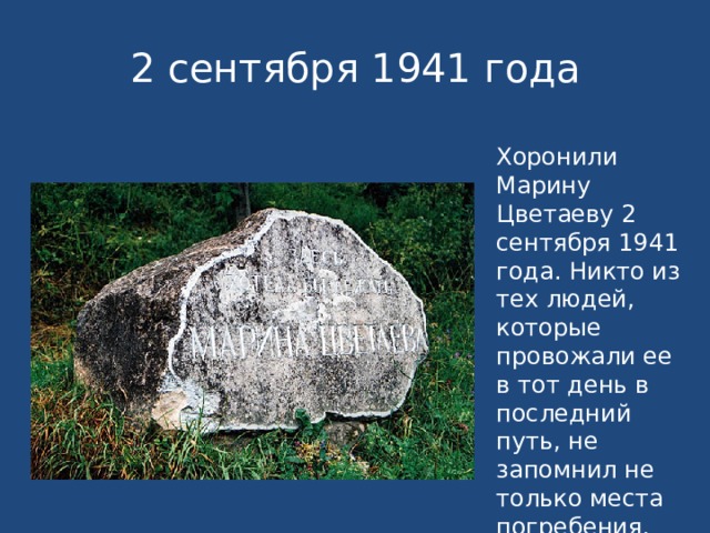 2 сентября 1941 года Хоронили Марину Цветаеву 2 сентября 1941 года. Никто из тех людей, которые провожали ее в тот день в последний путь, не запомнил не только места погребения, но даже и того, в какой стороне кладбища находится могила. 