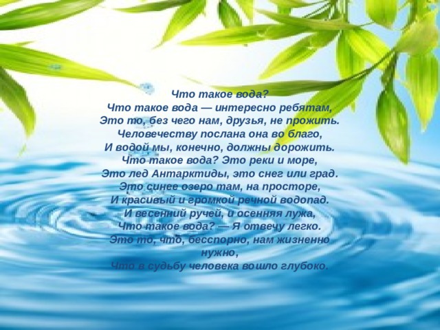 Что такое вода? Что такое вода — интересно ребятам, Это то, без чего нам, друзья, не прожить. Человечеству послана она во благо, И водой мы, конечно, должны дорожить. Что такое вода? Это реки и море, Это лед Антарктиды, это снег или град. Это синее озеро там, на просторе, И красивый и громкой речной водопад. И весенний ручей, и осенняя лужа, Что такое вода? — Я отвечу легко. Это то, что, бесспорно, нам жизненно нужно, Что в судьбу человека вошло глубоко.