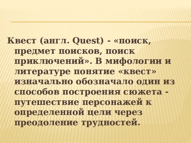 Квест (англ. Quest) - «поиск, предмет поисков, поиск приключений». В мифологии и литературе понятие «квест» изначально обозначало один из способов построения сюжета - путешествие персонажей к определенной цели через преодоление трудностей.