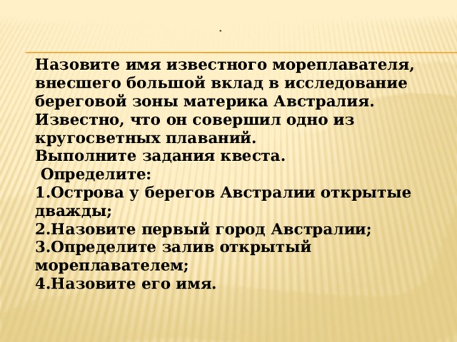 . Назовите имя известного мореплавателя, внесшего большой вклад в исследование береговой зоны материка Австралия. Известно, что он совершил одно из кругосветных плаваний. Выполните задания квеста.  Определите: 1.Острова у берегов Австралии открытые дважды; 2.Назовите первый город Австралии; 3.Определите залив открытый мореплавателем; 4.Назовите его имя.