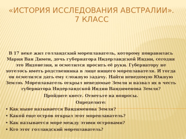 «История исследования Австралии».  7 класс В 17 веке жил голландский мореплаватель, которому понравилась Мария Ван Димен, дочь губернатора Нидерландской Индии, сегодня это Индонезия, и осмелился просить её руки. Губернатору не хотелось иметь родственника в лице нищего мореплавателя. И тогда он осмелился дать ему сложную задачу. Найти неведомую Южную Землю. Мореплаватель открыл неведомые Земли и назвал их в честь губернатора Нидерландской Индии Вандименова Земля? Пройдите квест. Ответьте на вопросы. Определите: •  Как ныне называется Вандименова Земля? •  Какой еще остров открыл этот мореплаватель? •  Как называется море между этими островами? •  Кто этот голландский мореплаватель?