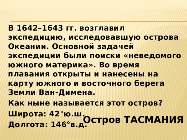 В 1642–1643 гг. возглавил экспедицию, исследовавшую острова Океании. Основной задачей экспедиции были поиски «неведомого южного материка». Во время плавания открыты и нанесены на карту южного и восточного берега Земли Ван-Димена. Как ныне называется этот остров? Широта: 42°ю.ш. Долгота: 146°в.д.  Остров ТАСМАНИЯ