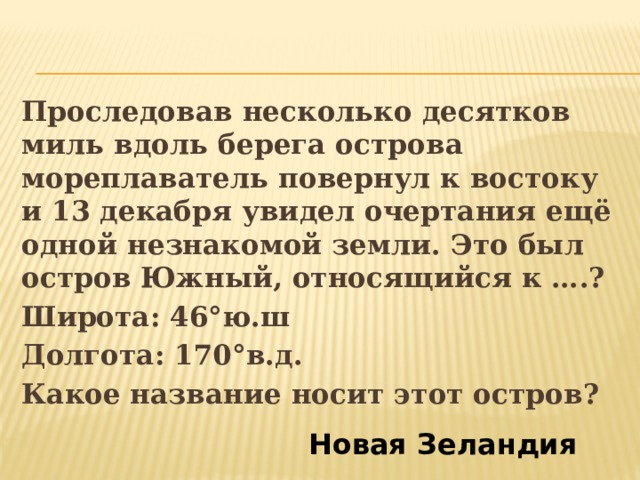 Проследовав несколько десятков миль вдоль берега острова мореплаватель повернул к востоку и 13 декабря увидел очертания ещё одной незнакомой земли. Это был остров Южный, относящийся к ….? Широта: 46°ю.ш Долгота: 170°в.д. Какое название носит этот остров? Новая Зеландия